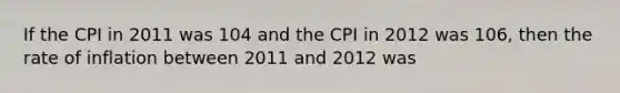 If the CPI in 2011 was 104 and the CPI in 2012 was 106, then the rate of inflation between 2011 and 2012 was