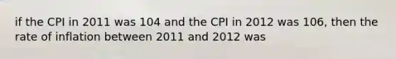 if the CPI in 2011 was 104 and the CPI in 2012 was 106, then the rate of inflation between 2011 and 2012 was