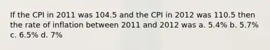 If the CPI in 2011 was 104.5 and the CPI in 2012 was 110.5 then the rate of inflation between 2011 and 2012 was a. 5.4% b. 5.7% c. 6.5% d. 7%