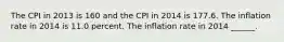 The CPI in 2013 is 160 and the CPI in 2014 is 177.6. The inflation rate in 2014 is 11.0 percent. The inflation rate in 2014 ​______.