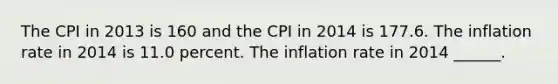 The CPI in 2013 is 160 and the CPI in 2014 is 177.6. The inflation rate in 2014 is 11.0 percent. The inflation rate in 2014 ​______.