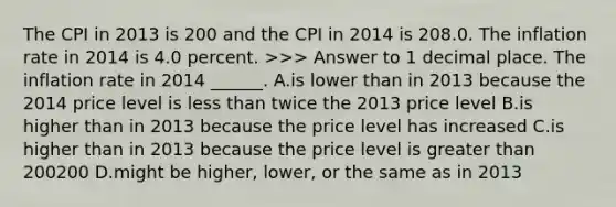 The CPI in 2013 is 200 and the CPI in 2014 is 208.0. The inflation rate in 2014 is 4.0 percent. ​>>> Answer to 1 decimal place. The inflation rate in 2014 ​______. A.is lower than in 2013 because the 2014 price level is less than twice the 2013 price level B.is higher than in 2013 because the price level has increased C.is higher than in 2013 because the price level is greater than 200200 D.might be​ higher, lower, or the same as in 2013