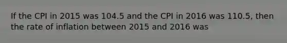 If the CPI in 2015 was 104.5 and the CPI in 2016 was 110.5, then the rate of inflation between 2015 and 2016 was