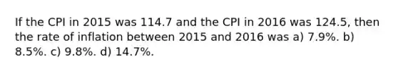 If the CPI in 2015 was 114.7 and the CPI in 2016 was 124.5, then the rate of inflation between 2015 and 2016 was a) 7.9%. b) 8.5%. c) 9.8%. d) 14.7%.