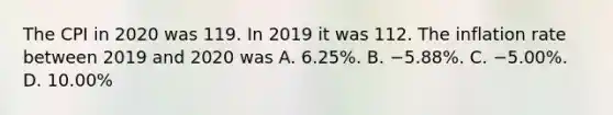 The CPI in 2020 was 119. In 2019 it was 112. The inflation rate between 2019 and 2020 was A. 6.25​%. B. −5.88​%. C. −5.00​%. D. 10.00​%