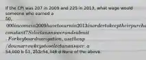 If the CPI was 207 in 2009 and 225 in​ 2013, what wage would someone who earned a​ 50,000 income in 2009 have to earn in 2013 in order to keep their purchasing power​ constant? Select an answer and submit. For keyboard navigation, use the up/down arrow keys to select an answer. a54,000 b 51,252 c54,348 d None of the above.