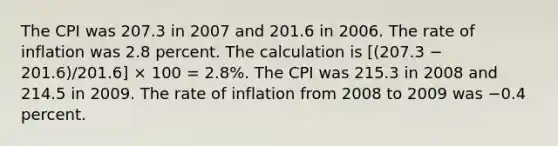 The CPI was 207.3 in 2007 and 201.6 in 2006. The rate of inflation was 2.8 percent. The calculation is [(207.3 − 201.6)/201.6] × 100 = 2.8%. The CPI was 215.3 in 2008 and 214.5 in 2009. The rate of inflation from 2008 to 2009 was −0.4 percent.