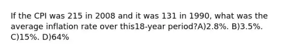 If the CPI was 215 in 2008 and it was 131 in 1990, what was the average inflation rate over this18-year period?A)2.8%. B)3.5%. C)15%. D)64%