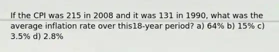 If the CPI was 215 in 2008 and it was 131 in 1990, what was the average inflation rate over this18-year period? a) 64% b) 15% c) 3.5% d) 2.8%