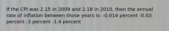 If the CPI was 2.15 in 2009 and 2.18 in 2010, then the annual rate of inflation between those years is: -0.014 percent -0.03 percent -3 percent -1.4 percent