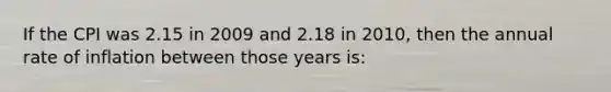 If the CPI was 2.15 in 2009 and 2.18 in 2010, then the annual rate of inflation between those years is: