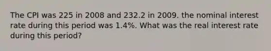 The CPI was 225 in 2008 and 232.2 in 2009. the nominal interest rate during this period was 1.4%. What was the real interest rate during this period?