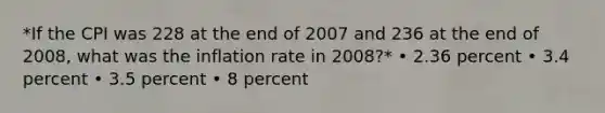 *If the CPI was 228 at the end of 2007 and 236 at the end of 2008, what was the inflation rate in 2008?* • 2.36 percent • 3.4 percent • 3.5 percent • 8 percent