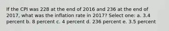 If the CPI was 228 at the end of 2016 and 236 at the end of 2017, what was the inflation rate in 2017? Select one: a. 3.4 percent b. 8 percent c. 4 percent d. 236 percent e. 3.5 percent