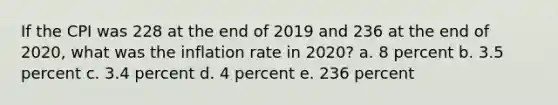 If the CPI was 228 at the end of 2019 and 236 at the end of 2020, what was the inflation rate in 2020? a. 8 percent b. 3.5 percent c. 3.4 percent d. 4 percent e. 236 percent