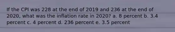 If the CPI was 228 at the end of 2019 and 236 at the end of 2020, what was the inflation rate in 2020? a. 8 percent b. 3.4 percent c. 4 percent d. 236 percent e. 3.5 percent