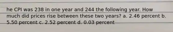 he CPI was 238 in one year and 244 the following year. How much did prices rise between these two years? a. 2.46 percent b. 5.50 percent c. 2.52 percent d. 0.03 percent