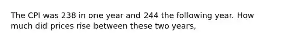 The CPI was 238 in one year and 244 the following year. How much did prices rise between these two years,