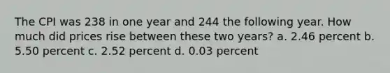 The CPI was 238 in one year and 244 the following year. How much did prices rise between these two years? a. 2.46 percent b. 5.50 percent c. 2.52 percent d. 0.03 percent