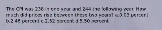 The CPI was 238 in one year and 244 the following year. How much did prices rise between these two years? a.0.03 percent b.2.46 percent c.2.52 percent d.5.50 percent