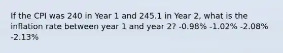 If the CPI was 240 in Year 1 and 245.1 in Year 2, what is the inflation rate between year 1 and year 2? -0.98% -1.02% -2.08% -2.13%