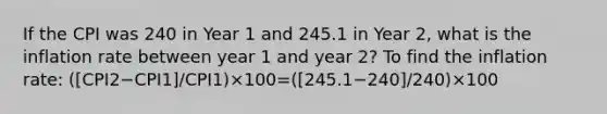 If the CPI was 240 in Year 1 and 245.1 in Year 2, what is the inflation rate between year 1 and year 2? To find the inflation rate: ([CPI2−CPI1]/CPI1)×100=([245.1−240]/240)×100