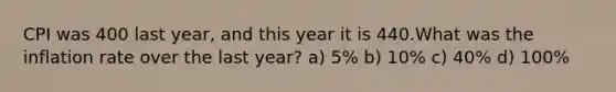 CPI was 400 last year, and this year it is 440.What was the inflation rate over the last year? a) 5% b) 10% c) 40% d) 100%