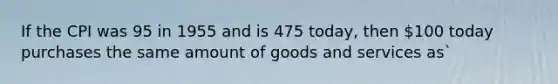 If the CPI was 95 in 1955 and is 475 today, then 100 today purchases the same amount of goods and services as`