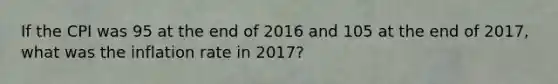 If the CPI was 95 at the end of 2016 and 105 at the end of 2017, what was the inflation rate in 2017?