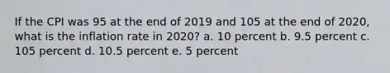 If the CPI was 95 at the end of 2019 and 105 at the end of 2020, what is the inflation rate in 2020? a. 10 percent b. 9.5 percent c. 105 percent d. 10.5 percent e. 5 percent