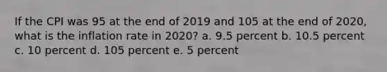 If the CPI was 95 at the end of 2019 and 105 at the end of 2020, what is the inflation rate in 2020? a. 9.5 percent b. 10.5 percent c. 10 percent d. 105 percent e. 5 percent