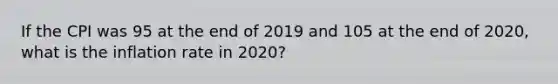 If the CPI was 95 at the end of 2019 and 105 at the end of 2020, what is the inflation rate in 2020?