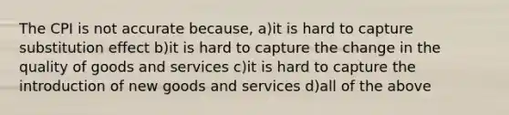 The CPI is not accurate because, a)it is hard to capture substitution effect b)it is hard to capture the change in the quality of goods and services c)it is hard to capture the introduction of new goods and services d)all of the above