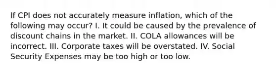 If CPI does not accurately measure inflation, which of the following may occur? I. It could be caused by the prevalence of discount chains in the market. II. COLA allowances will be incorrect. III. Corporate taxes will be overstated. IV. Social Security Expenses may be too high or too low.