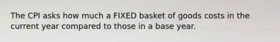 The CPI asks how much a FIXED basket of goods costs in the current year compared to those in a base year.