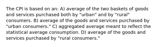 The CPI is based on an: A) average of the two baskets of goods and services purchased both by "urban" and by "rural" consumers. B) average of the goods and services purchased by "urban consumers." C) aggregated average meant to reflect the statistical average consumption. D) average of the goods and services purchased by "rural consumers."