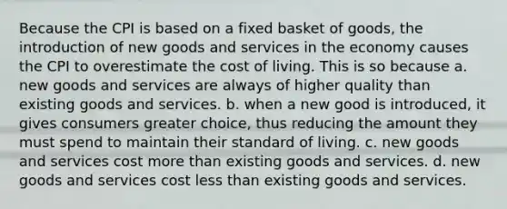 Because the CPI is based on a fixed basket of goods, the introduction of new goods and services in the economy causes the CPI to overestimate the cost of living. This is so because a. new goods and services are always of higher quality than existing goods and services. b. when a new good is introduced, it gives consumers greater choice, thus reducing the amount they must spend to maintain their standard of living. c. new goods and services cost more than existing goods and services. d. new goods and services cost less than existing goods and services.