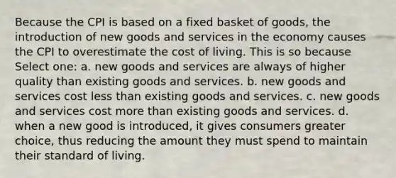 Because the CPI is based on a fixed basket of goods, the introduction of new goods and services in the economy causes the CPI to overestimate the cost of living. This is so because Select one: a. new goods and services are always of higher quality than existing goods and services. b. new goods and services cost less than existing goods and services. c. new goods and services cost more than existing goods and services. d. when a new good is introduced, it gives consumers greater choice, thus reducing the amount they must spend to maintain their standard of living.