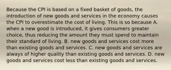 Because the CPI is based on a fixed basket of goods, the introduction of new goods and services in the economy causes the CPI to overestimate the cost of living. This is so because A. when a new good is introduced, it gives consumers greater choice, thus reducing the amount they must spend to maintain their standard of living. B. new goods and services cost more than existing goods and services. C. new goods and services are always of higher quality than existing goods and services. D. new goods and services cost less than existing goods and services.