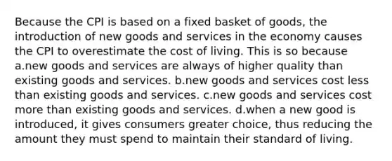 Because the CPI is based on a fixed basket of goods, the introduction of new goods and services in the economy causes the CPI to overestimate the cost of living. This is so because a.new goods and services are always of higher quality than existing goods and services. b.new goods and services cost less than existing goods and services. c.new goods and services cost more than existing goods and services. d.when a new good is introduced, it gives consumers greater choice, thus reducing the amount they must spend to maintain their standard of living.