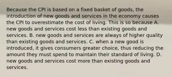 Because the CPI is based on a fixed basket of goods, the introduction of new goods and services in the economy causes the CPI to overestimate the cost of living. This is so because A. new goods and services cost <a href='https://www.questionai.com/knowledge/k7BtlYpAMX-less-than' class='anchor-knowledge'>less than</a> existing goods and services. B. new goods and services are always of higher quality than existing goods and services. C. when a new good is introduced, it gives consumers greater choice, thus reducing the amount they must spend to maintain their standard of living. D. new goods and services cost <a href='https://www.questionai.com/knowledge/keWHlEPx42-more-than' class='anchor-knowledge'>more than</a> existing goods and services.