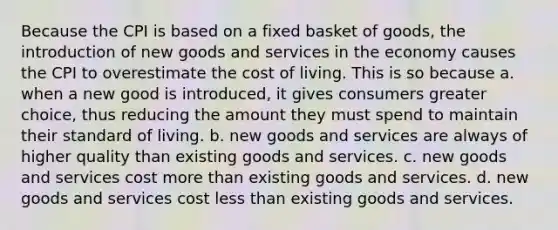 Because the CPI is based on a fixed basket of goods, the introduction of new goods and services in the economy causes the CPI to overestimate the cost of living. This is so because a. when a new good is introduced, it gives consumers greater choice, thus reducing the amount they must spend to maintain their standard of living. b. new goods and services are always of higher quality than existing goods and services. c. new goods and services cost more than existing goods and services. d. new goods and services cost less than existing goods and services.