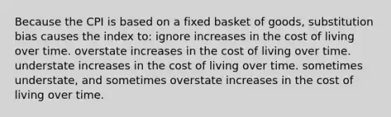 Because the CPI is based on a fixed basket of goods, substitution bias causes the index to: ignore increases in the cost of living over time. overstate increases in the cost of living over time. understate increases in the cost of living over time. sometimes understate, and sometimes overstate increases in the cost of living over time.