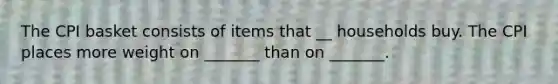 The CPI basket consists of items that __ households buy. The CPI places more weight on​ _______ than on​ _______.
