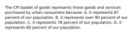 The CPI basket of goods represents those goods and services purchased by urban consumers because: A. it represents 87 percent of our population. B. it represents over 90 percent of our population. C. it represents 78 percent of our population. D. it represents 60 percent of our population.