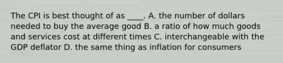 The CPI is best thought of as ____. A. the number of dollars needed to buy the average good B. a ratio of how much goods and services cost at different times C. interchangeable with the GDP deflator D. the same thing as inflation for consumers