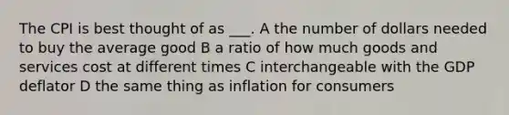 The CPI is best thought of as ___. A the number of dollars needed to buy the average good B a ratio of how much goods and services cost at different times C interchangeable with the GDP deflator D the same thing as inflation for consumers