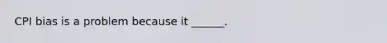 CPI bias is a problem because it​ ______.