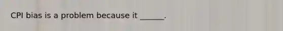 CPI bias is a problem because it ______.