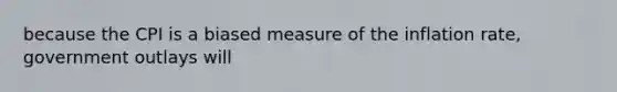 because the CPI is a biased measure of the inflation rate, government outlays will